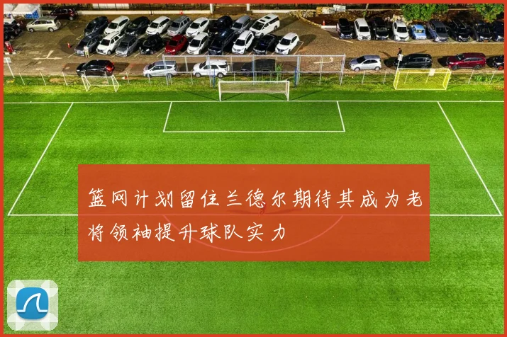 篮网计划留住兰德尔期待其成为老将领袖提升球队实力