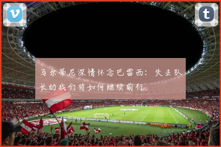 马尔蒂尼深情怀念巴雷西：失去队长的我们将如何继续前行