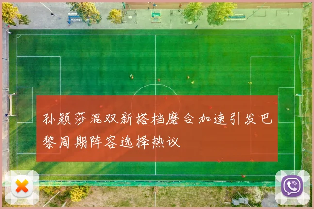 孙颖莎混双新搭档磨合加速引发巴黎周期阵容选择热议