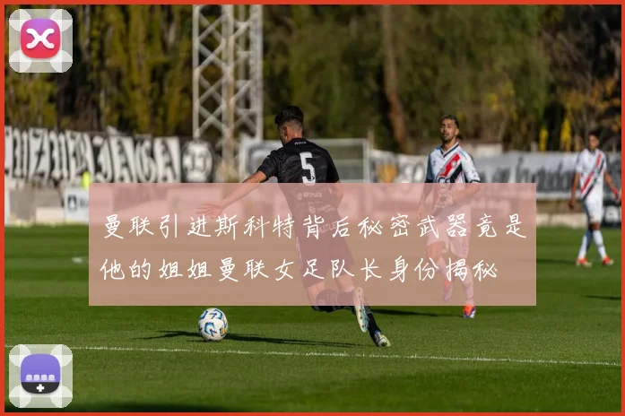 曼联引进斯科特背后秘密武器竟是他的姐姐曼联女足队长身份揭秘