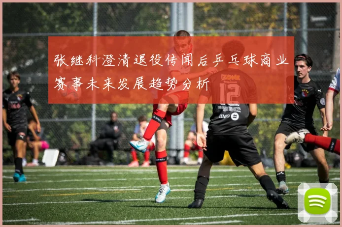 张继科澄清退役传闻后乒乓球商业赛事未来发展趋势分析