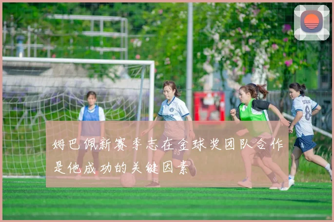 姆巴佩新赛季志在金球奖团队合作是他成功的关键因素