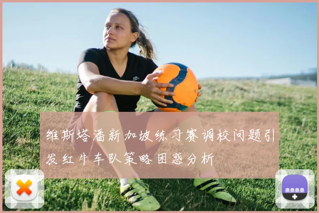 维斯塔潘新加坡练习赛调校问题引发红牛车队策略困惑分析