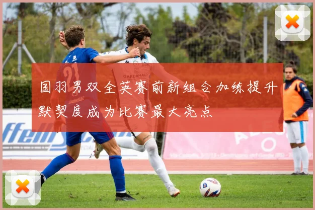 国羽男双全英赛前新组合加练提升默契度成为比赛最大亮点